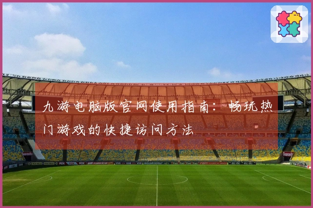 九游电脑版官网使用指南:畅玩热门游戏的快捷访问方法