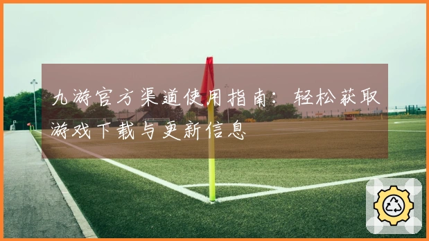 九游官方渠道使用指南:轻松获取游戏下载与更新信息