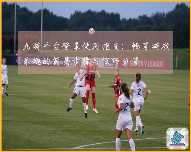 九游平台登录使用指南：畅享游戏乐趣的简易步骤与技巧分享