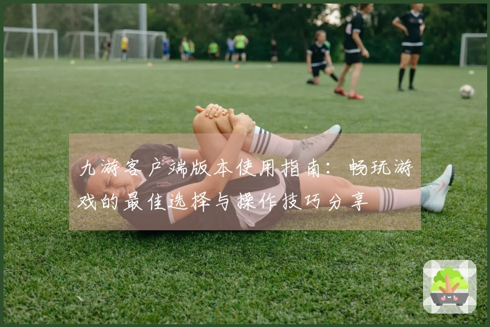 九游客户端版本使用指南：畅玩游戏的最佳选择与操作技巧分享