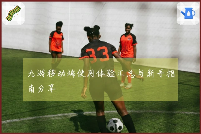 九游移动端使用体验汇总与新手指南分享